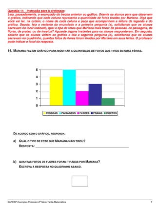 Questão 14 Instrução para o professor:
Leia, pausadamente, o enunciado do trecho anterior ao gráfico. Oriente os alunos para que observem
o gráfico, indicando que cada coluna representa a quantidade de fotos tiradas por Mariana. Diga que
você vai ler, na ordem, o nome de cada coluna e peça que acompanhem a leitura da legenda e do
gráfico. Depois, leia o restante do enunciado e a primeira pergunta (a), solicitando que os alunos
escrevam no local indicado, qual o tipo de fotos que Mariana mais tirou: de pessoas, de paisagens, de
flores, de praias, ou de insetos? Aguarde alguns instantes para os alunos responderem. Em seguida,
solicite que os alunos voltem ao gráfico e leia a segunda pergunta (b), solicitando que os alunos
escrevam no quadrinho, quantas fotos de flores foram tiradas por Mariana em suas férias. O professor
pode indicar o local da resposta.

14. MARIANA FEZ UM GRÁFICO PARA MOSTRAR A QUANTIDADE DE FOTOS QUE TIROU EM SUAS FÉRIAS.




                        5

                        4

                        3

                        2

                        1

                        0

                                 PESSOAS       PAISAGENS   FLORES   PRAIAS   INSETOS




     DE ACORDO COM O GRÁFICO, RESPONDA:

    a) QUAL O TIPO DE FOTO QUE MARIANA MAIS TIROU?
          RESPOSTA: ____________________________________________________



    b)    QUANTAS FOTOS DE FLORES FORAM TIRADAS POR MARIANA?
          ESCREVA A RESPOSTA NO QUADRINHO ABAIXO.




SARESP-Exemplar-Professor-2a Série-Tarde-Matemática                                                 7
 
