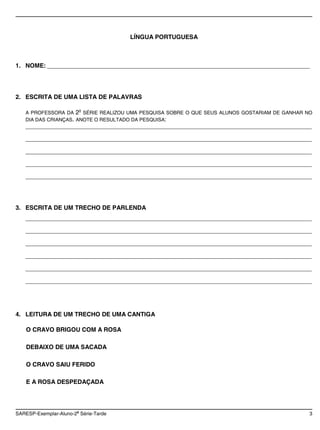 LÍNGUA PORTUGUESA



1. NOME: ______________________________________________________________________________




2. ESCRITA DE UMA LISTA DE PALAVRAS

   A PROFESSORA DA 2 SÉRIE REALIZOU UMA PESQUISA SOBRE O QUE SEUS ALUNOS GOSTARIAM DE GANHAR NO
                           A


   DIA DAS CRIANÇAS. ANOTE O RESULTADO DA PESQUISA:
   _____________________________________________________________________________________

   _____________________________________________________________________________________

   _____________________________________________________________________________________

   _____________________________________________________________________________________

   _____________________________________________________________________________________




3. ESCRITA DE UM TRECHO DE PARLENDA
   _____________________________________________________________________________________

   _____________________________________________________________________________________

   _____________________________________________________________________________________

   _____________________________________________________________________________________

   _____________________________________________________________________________________

   _____________________________________________________________________________________




4. LEITURA DE UM TRECHO DE UMA CANTIGA

    O CRAVO BRIGOU COM A ROSA

    DEBAIXO DE UMA SACADA

    O CRAVO SAIU FERIDO

    E A ROSA DESPEDAÇADA



                       a
SARESP-Exemplar-Aluno-2 Série-Tarde                                                           3
 
