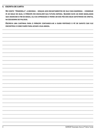 5. ESCRITA DE CARTA

    NO CONTO “CINDERELA”, A MOCINHA    GRAÇAS AOS ENCANTAMENTOS DE SUA FADA MADRINHA          CONSEGUE
    IR AO BAILE NO QUAL O PRÍNCIPE IRÁ ESCOLHER SUA FUTURA ESPOSA.   QUANDO OUVE AS DOZE BADALADAS
    QUE ANUNCIAM O FIM DA MAGIA, ELA SAI APRESSADA E PERDE UM DOS PÉS DOS SEUS SAPATINHOS DE CRISTAL
    NA ESCADARIA DO PALÁCIO.

   ESCREVA UMA CARTINHA PARA O PRÍNCIPE CONTANDO-LHE A QUEM PERTENCE O PÉ DE SAPATO QUE ELE
   ENCONTROU E COMO FAZER PARA ACHAR A SUA AMADA.
________________________________________________________________________________________

________________________________________________________________________________________

________________________________________________________________________________________

________________________________________________________________________________________

________________________________________________________________________________________

________________________________________________________________________________________

________________________________________________________________________________________

________________________________________________________________________________________

________________________________________________________________________________________

________________________________________________________________________________________

________________________________________________________________________________________

________________________________________________________________________________________

________________________________________________________________________________________

________________________________________________________________________________________

________________________________________________________________________________________

________________________________________________________________________________________

________________________________________________________________________________________

________________________________________________________________________________________

________________________________________________________________________________________

________________________________________________________________________________________

________________________________________________________________________________________

________________________________________________________________________________________

________________________________________________________________________________________

________________________________________________________________________________________

________________________________________________________________________________________

                                                                                             a
4                                                                     SARESP-Exemplar-Aluno-2 Série-Tarde
 
