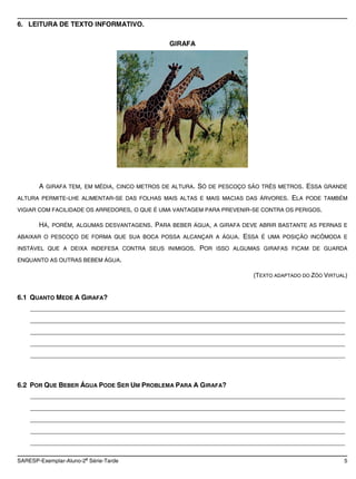 6. LEITURA DE TEXTO INFORMATIVO.

                                             GIRAFA




       A GIRAFA TEM, EM MÉDIA, CINCO METROS DE ALTURA. SÓ DE PESCOÇO SÃO TRÊS METROS. ESSA GRANDE
ALTURA PERMITE-LHE ALIMENTAR-SE DAS FOLHAS MAIS ALTAS E MAIS MACIAS DAS ÁRVORES.   ELA PODE TAMBÉM
VIGIAR COM FACILIDADE OS ARREDORES, O QUE É UMA VANTAGEM PARA PREVENIR-SE CONTRA OS PERIGOS.

       HÁ, PORÉM, ALGUMAS DESVANTAGENS. PARA BEBER ÁGUA, A GIRAFA DEVE ABRIR BASTANTE AS PERNAS E
ABAIXAR O PESCOÇO DE FORMA QUE SUA BOCA POSSA ALCANÇAR A ÁGUA.      ESSA É UMA POSIÇÃO INCÔMODA E
INSTÁVEL QUE A DEIXA INDEFESA CONTRA SEUS INIMIGOS.    POR ISSO ALGUMAS GIRAFAS FICAM DE GUARDA
ENQUANTO AS OUTRAS BEBEM ÁGUA.

                                                                       (TEXTO ADAPTADO DO ZÔO VIRTUAL)


6.1 QUANTO MEDE A GIRAFA?
    ____________________________________________________________________________________
    ____________________________________________________________________________________
    ____________________________________________________________________________________
    ____________________________________________________________________________________
    ____________________________________________________________________________________



6.2 POR QUE BEBER ÁGUA PODE SER UM PROBLEMA PARA A GIRAFA?
    ____________________________________________________________________________________
    ____________________________________________________________________________________
    ____________________________________________________________________________________
    ____________________________________________________________________________________
    ____________________________________________________________________________________

                       a
SARESP-Exemplar-Aluno-2 Série-Tarde                                                                 5
 