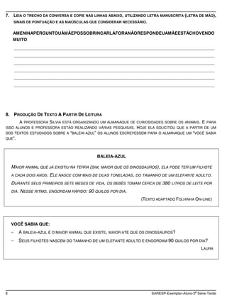 7.    LEIA O TRECHO DA CONVERSA E COPIE NAS LINHAS ABAIXO, UTILIZANDO LETRA MANUSCRITA (LETRA DE MÃO),
      SINAIS DE PONTUAÇÃO E AS MAIÚSCULAS QUE CONSIDERAR NECESSÁRIO.


      AMENINAPERGUNTOUÀMÃEPOSSOBRINCARLÁFORANÃORESPONDEUAMÃEESTÁCHOVENDO
      MUITO
      ____________________________________________________________________________________
      ____________________________________________________________________________________
      ____________________________________________________________________________________
      ____________________________________________________________________________________
      ____________________________________________________________________________________
      ____________________________________________________________________________________




8. PRODUÇÃO DE TEXTO A PARTIR DE LEITURA
       A PROFESSORA SILVIA ESTÁ ORGANIZANDO UM ALMANAQUE DE CURIOSIDADES SOBRE OS ANIMAIS. E PARA
ISSO ALUNOS E PROFESSORA ESTÃO REALIZANDO VÁRIAS PESQUISAS. HOJE ELA SOLICITOU QUE A PARTIR DE UM
DOS TEXTOS ESTUDADOS SOBRE A “BALEIA-AZUL” OS ALUNOS ESCREVESSEM PARA O ALMANAQUE UM “VOCÊ SABIA
QUE”.




                                                BALEIA-AZUL

     MAIOR ANIMAL QUE JÁ EXISTIU NA TERRA (SIM, MAIOR QUE OS DINOSSAUROS), ELA PODE TER UM FILHOTE
     A CADA DOIS ANOS.    ELE NASCE COM MAIS DE DUAS TONELADAS,   DO TAMANHO DE UM ELEFANTE ADULTO.

     DURANTE SEUS PRIMEIROS SETE MESES DE VIDA,     OS BEBÊS TOMAM CERCA DE   380   LITROS DE LEITE POR

     DIA.   NESSE RITMO, ENGORDAM RÁPIDO: 90 QUILOS POR DIA.
                                                                    (TEXTO ADAPTADO FOLHINHA ON-LINE)




     VOCÊ SABIA QUE:
            A BALEIA-AZUL É O MAIOR ANIMAL QUE EXISTE, MAIOR ATÉ QUE OS DINOSSAUROS?
            SEUS FILHOTES NASCEM DO TAMANHO DE UM ELEFANTE ADULTO E ENGORDAM 90 QUILOS POR DIA?
                                                                                                    LAURA




                                                                                                a
6                                                                        SARESP-Exemplar-Aluno-2 Série-Tarde
 