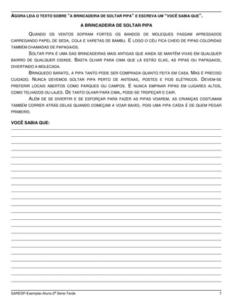 AGORA LEIA O TEXTO SOBRE "A BRINCADEIRA DE SOLTAR PIPA" E ESCREVA UM “VOCÊ SABIA QUE”.

                                      A BRINCADEIRA DE SOLTAR PIPA

         QUANDO     OS VENTOS SOPRAM FORTES OS BANDOS DE MOLEQUES PASSAM APRESSADOS
CARREGANDO PAPEL DE SEDA, COLA E VARETAS DE BAMBU.        E   LOGO O CÉU FICA CHEIO DE PIPAS COLORIDAS
TAMBÉM CHAMADAS DE PAPAGAIOS.
         SOLTAR PIPA É     UMA DAS BRINCADEIRAS MAIS ANTIGAS QUE AINDA SE MANTÊM VIVAS EM QUALQUER
BAIRRO DE QUALQUER CIDADE.        BASTA   OLHAR PARA CIMA QUE LÁ ESTÃO ELAS, AS PIPAS OU PAPAGAIOS,
DIVERTINDO A MOLECADA.
        BRINQUEDO BARATO, A PIPA TANTO PODE SER COMPRADA QUANTO FEITA EM CASA. MAS É PRECISO
CUIDADO. NUNCA DEVEMOS SOLTAR PIPA PERTO DE ANTENAS, POSTES E FIOS ELÉTRICOS. DEVEM-SE
PREFERIR LOCAIS ABERTOS COMO PARQUES OU CAMPOS. E NUNCA EMPINAR PIPAS EM LUGARES ALTOS,
COMO TELHADOS OU LAJES. DE TANTO OLHAR PARA CIMA, PODE-SE TROPEÇAR E CAIR.
        ALÉM DE SE DIVERTIR E SE ESFORÇAR PARA FAZER AS PIPAS VOAREM, AS CRIANÇAS COSTUMAM
TAMBÉM CORRER ATRÁS DELAS QUANDO COMEÇAM A VOAR BAIXO, POIS UMA PIPA CAÍDA É DE QUEM PEGAR
PRIMEIRO.

VOCÊ SABIA QUE:
________________________________________________________________________________________
________________________________________________________________________________________
________________________________________________________________________________________
________________________________________________________________________________________
________________________________________________________________________________________
________________________________________________________________________________________
________________________________________________________________________________________
________________________________________________________________________________________
________________________________________________________________________________________
________________________________________________________________________________________
________________________________________________________________________________________
________________________________________________________________________________________
________________________________________________________________________________________
________________________________________________________________________________________
________________________________________________________________________________________
________________________________________________________________________________________
________________________________________________________________________________________
________________________________________________________________________________________
________________________________________________________________________________________
________________________________________________________________________________________
________________________________________________________________________________________
________________________________________________________________________________________
________________________________________________________________________________________

                       a
SARESP-Exemplar-Aluno-2 Série-Tarde                                                                  7
 