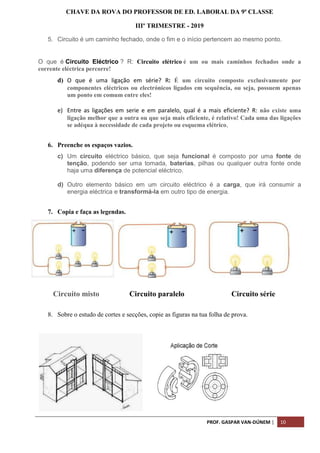 PROF. GASPAR VAN-DÚNEM | 10
CHAVE DA ROVA DO PROFESSOR DE ED. LABORAL DA 9ª CLASSE
IIIº TRIMESTRE - 2019
5. Circuito é um caminho fechado, onde o fim e o início pertencem ao mesmo ponto.
O que é Circuito Eléctrico ? R: Circuito elétrico é um ou mais caminhos fechados onde a
corrente eléctrica percorre!
d) O que é uma ligação em série? R: É um circuito composto exclusivamente por
componentes eléctricos ou electrónicos ligados em sequência, ou seja, possuem apenas
um ponto em comum entre eles!
e) Entre as ligações em serie e em paralelo, qual é a mais eficiente? R: não existe uma
ligação melhor que a outra ou que seja mais eficiente, é relativo! Cada uma das ligações
se adéqua à necessidade de cada projeto ou esquema elétrico,
6. Preenche os espaços vazios.
c) Um circuito eléctrico básico, que seja funcional é composto por uma fonte de
tenção, podendo ser uma tomada, baterias, pilhas ou qualquer outra fonte onde
haja uma diferença de potencial eléctrico.
d) Outro elemento básico em um circuito eléctrico é a carga, que irá consumir a
energia eléctrica e transformá-la em outro tipo de energia.
7. Copia e faça as legendas.
Circuito misto Circuito paralelo Circuito série
8. Sobre o estudo de cortes e secções, copie as figuras na tua folha de prova.
 
