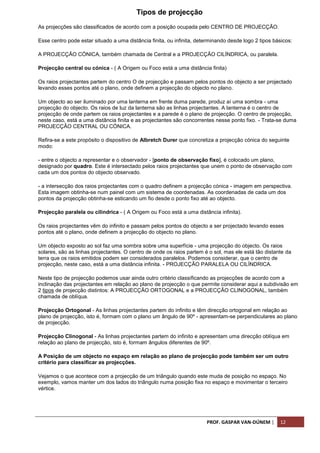 PROF. GASPAR VAN-DÚNEM | 12
Tipos de projecção
As projecções são classificados de acordo com a posição ocupada pelo CENTRO DE PROJECÇÃO.
Esse centro pode estar situado a uma distância finita, ou infinita, determinando desde logo 2 tipos básicos:
A PROJECÇÃO CÓNICA, também chamada de Central e a PROJECÇÃO CILÍNDRICA, ou paralela.
Projecção central ou cónica - ( A Origem ou Foco está a uma distância finita)
Os raios projectantes partem do centro O de projecção e passam pelos pontos do objecto a ser projectado
levando esses pontos até o plano, onde definem a projecção do objecto no plano.
Um objecto ao ser iluminado por uma lanterna em frente duma parede, produz aí uma sombra - uma
projecção do objecto. Os raios de luz da lanterna são as linhas projectantes. A lanterna é o centro de
projecção de onde partem os raios projectantes e a parede é o plano de projecção. O centro de projecção,
neste caso, está a uma distância finita e as projectantes são concorrentes nesse ponto fixo. - Trata-se duma
PROJECÇÃO CENTRAL OU CÓNICA.
Refira-se a este propósito o dispositivo de Albretch Durer que concretiza a projecção cónica do seguinte
modo:
- entre o objecto a representar e o observador - [ponto de observação fixo], é colocado um plano,
designado por quadro. Este é intersectado pelos raios projectantes que unem o ponto de observação com
cada um dos pontos do objecto observado.
- a intersecção dos raios projectantes com o quadro definem a projecção cónica - imagem em perspectiva.
Esta imagem obtinha-se num painel com um sistema de coordenadas. As coordenadas de cada um dos
pontos da projecção obtinha-se esticando um fio desde o ponto fixo até ao objecto.
Projecção paralela ou cilíndrica - ( A Origem ou Foco está a uma distância infinita).
Os raios projectantes vêm do infinito e passam pelos pontos do objecto a ser projectado levando esses
pontos até o plano, onde definem a projecção do objecto no plano.
Um objecto exposto ao sol faz uma sombra sobre uma superfície - uma projecção do objecto. Os raios
solares, são as linhas projectantes. O centro de onde os raios partem é o sol, mas ele está tão distante da
terra que os raios emitidos podem ser considerados paralelos. Podemos considerar, que o centro de
projecção, neste caso, está a uma distância infinita. - PROJECÇÃO PARALELA OU CILÍNDRICA.
Neste tipo de projecção podemos usar ainda outro critério classificando as projecções de acordo com a
inclinação das projectantes em relação ao plano de projecção o que permite considerar aqui a subdivisão em
2 tipos de projecção distintos: A PROJECÇÃO ORTOGONAL e a PROJECÇÃO CLINOGONAL, também
chamada de oblíqua.
Projecção Ortogonal - As linhas projectantes partem do infinito e têm direcção ortogonal em relação ao
plano de projecção, isto é, formam com o plano um ângulo de 90º - apresentam-se perpendiculares ao plano
de projecção.
Projecção Clinogonal - As linhas projectantes partem do infinito e apresentam uma direcção oblíqua em
relação ao plano de projecção, isto é, formam ângulos diferentes de 90º.
A Posição de um objecto no espaço em relação ao plano de projecção pode também ser um outro
critério para classificar as projecções.
Vejamos o que acontece com a projecção de um triângulo quando este muda de posição no espaço. No
exemplo, vamos manter um dos lados do triângulo numa posição fixa no espaço e movimentar o terceiro
vértice.
 
