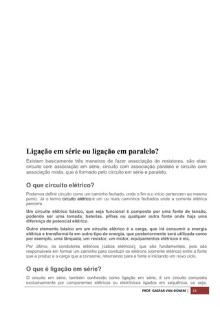 PROF. GASPAR VAN-DÚNEM | 13
Ligação em série ou ligação em paralelo?
Existem basicamente três maneiras de fazer associação de resistores, são elas:
circuito com associação em série, circuito com associação paralelo e circuito com
associação mista, que é formado pelo circuito em série e paralelo.
O que circuito elétrico?
Podemos definir circuito como um caminho fechado, onde o fim e o início pertencem ao mesmo
ponto. Já o termo circuito elétrico é um ou mais caminhos fechados onde a corrente elétrica
percorre.
Um circuito elétrico básico, que seja funcional é composto por uma fonte de tensão,
podendo ser uma tomada, baterias, pilhas ou qualquer outra fonte onde haja uma
diferença de potencial elétrico.
Outro elemento básico em um circuito elétrico é a carga, que irá consumir a energia
elétrica e transformá-la em outro tipo de energia, que posteriormente será utilizada como
por exemplo, uma lâmpada, um resistor, um motor, equipamentos elétricos e etc.
Por último, os condutores elétricos (cabos elétricos), que são fundamentais, pois são
responsáveis em formar um caminho para conduzir os elétrons (corrente elétrica) entre a fonte
que a produz e a carga que a consome, retornando para a fonte e iniciando um novo ciclo.
O que é ligação em série?
O circuito em série, também conhecido como ligação em série, é um circuito composto
exclusivamente por componentes elétricos ou eletrônicos ligados em sequência, ou seja,
 