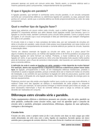 PROF. GASPAR VAN-DÚNEM | 14
possuem apenas um ponto em comum entre eles. Sendo assim, a corrente elétrica será a
mesma passando pelos componentes, independentemente da quantidade.
O que é ligação em paralelo?
A ligação paralela, que também é conhecida como circuito paralelo, é um circuito composto
somente por componentes elétricos ou eletrônicos ligados em paralelo, ou seja, possuem dois
pontos em comum, sendo que a corrente elétrica se divide proporcionalmente ao valor de cada
componente.
Qual o melhor tipo de ligação fazer?
Agora que sabemos um pouco sobre cada circuito, qual a melhor ligação a fazer? Série ou
paralelo? É importante lembrar que além dessas duas ligações existe uma terceira, que é a
ligação ou circuito misto, também conhecido como circuito série paralelo. Como o próprio nome
já sugere, é um circuito cuja a sua composição é feita por elementos que estejam interligados
em série e em paralelo.
O circuito misto é o maior e mais complexo de todos eles, por ser composto de circuitos em
série e circuitos em paralelo, cada circuito misto possui sua singularidade, por esse motivo só é
possível analisar o comportamento da tensão e corrente elétrica por partes do circuito, fazendo
a associação deles.
Temos um clássico exemplo de ligação ou circuito em série, que é o pisca pisca! Em
alguns modelos de pisca pisca, as malhas são ligadas entre si de forma paralela e as pequenas
lâmpadas ligadas em série formam as malhas. Portanto, a maior evidência de que é uma
ligação em série, é que quando queima ou retira uma das lâmpadas toda aquela malha (parte)
para de funcionar, pois o fluxo de corrente é interrompido, não havendo um caminho alternativo
para a corrente elétrica.
A definição de onde é usada as ligações em série, paralelo e mista depende de muitos fatores!
Por exemplo, dentro dos equipamentos e dispositivos elétricos e eletrônicos podem haver todos
tipos de ligação, principalmente a mista. Já em instalações elétricas residenciais, prediais e
industriais é usada a ligação paralela, porque a tensão deve ser a mesma em todos os circuitos
da instalação, e ao contrário do que acontece na ligação em série do pisca pisca, quando você
precisar trocar a lâmpada de uma ligação paralela, não haverá interrupção de energia para os
demais equipamentos.
Podemos concluir que não existe uma ligação melhor que a outra ou que seja mais eficiente, é
relativo! Cada uma das ligações se adéqua à necessidade de cada projeto ou esquema
elétrico, como por exemplo, se será preciso entregar a mesma tensão para todas as cargas, se
será necessário interromper o fluxo de corrente elétrica para a carga ou ambas as ações
deverão ser realizadas em conjunto.
Diferenças entre circuito série e paralelo.
Todos equipamentos elétricos e eletrônicos possuem um circuito, seja ele série, paralelo ou
série paralelo, conhecido como circuito misto, aqui você irá aprender qual o conceito de
circuito série e paralelo, principais características, diferenças, algumas de suas aplicações,
vantagens e desvantagens.
Circuito Série
Circuito em série, como o próprio nome já diz é um circuito com duas ou mais cargas que estão
sendo alimentadas em série uma com a outra, ligadas em sequência, havendo apenas um único
caminho para a passagem de corrente eléctrica. Uma outra forma de visualizar um circuito em série é
 