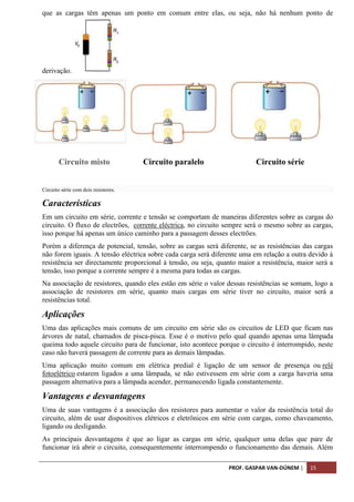 PROF. GASPAR VAN-DÚNEM | 15
que as cargas têm apenas um ponto em comum entre elas, ou seja, não há nenhum ponto de
derivação.
Circuito misto Circuito paralelo Circuito série
Circuito série com dois resistores.
Características
Em um circuito em série, corrente e tensão se comportam de maneiras diferentes sobre as cargas do
circuito. O fluxo de electrões, corrente eléctrica, no circuito sempre será o mesmo sobre as cargas,
isso porque há apenas um único caminho para a passagem desses electrões.
Porém a diferença de potencial, tensão, sobre as cargas será diferente, se as resistências das cargas
não forem iguais. A tensão eléctrica sobre cada carga será diferente uma em relação a outra devido à
resistência ser directamente proporcional à tensão, ou seja, quanto maior a resistência, maior será a
tensão, isso porque a corrente sempre é a mesma para todas as cargas.
Na associação de resistores, quando eles estão em série o valor dessas resistências se somam, logo a
associação de resistores em série, quanto mais cargas em série tiver no circuito, maior será a
resistências total.
Aplicações
Uma das aplicações mais comuns de um circuito em série são os circuitos de LED que ficam nas
árvores de natal, chamados de pisca-pisca. Esse é o motivo pelo qual quando apenas uma lâmpada
queima todo aquele circuito para de funcionar, isto acontece porque o circuito é interrompido, neste
caso não haverá passagem de corrente para as demais lâmpadas.
Uma aplicação muito comum em elétrica predial é ligação de um sensor de presença ou relé
fotoelétrico estarem ligados a uma lâmpada, se não estivessem em série com a carga haveria uma
passagem alternativa para a lâmpada acender, permanecendo ligada constantemente.
Vantagens e desvantagens
Uma de suas vantagens é a associação dos resistores para aumentar o valor da resistência total do
circuito, além de usar dispositivos elétricos e eletrônicos em série com cargas, como chaveamento,
ligando ou desligando.
As principais desvantagens é que ao ligar as cargas em série, qualquer uma delas que pare de
funcionar irá abrir o circuito, consequentemente interrompendo o funcionamento das demais. Além
 