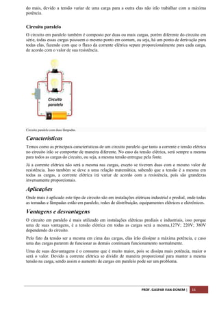 PROF. GASPAR VAN-DÚNEM | 16
do mais, devido a tensão variar de uma carga para a outra elas não irão trabalhar com a máxima
potência.
Circuito paralelo
O circuito em paralelo também é composto por duas ou mais cargas, porém diferente do circuito em
série, todas essas cargas possuem o mesmo ponto em comum, ou seja, há um ponto de derivação para
todas elas, fazendo com que o fluxo da corrente elétrica separe proporcionalmente para cada carga,
de acordo com o valor de sua resistência.
Circuito paralelo com duas lâmpadas.
Características
Temos como as principais características de um circuito paralelo que tanto a corrente e tensão elétrica
no circuito irão se comportar de maneira diferente. No caso da tensão elétrica, será sempre a mesma
para todos as cargas do circuito, ou seja, a mesma tensão entregue pela fonte.
Já a corrente elétrica não será a mesma nas cargas, exceto se tiverem duas com o mesmo valor de
resistência. Isso também se deve a uma relação matemática, sabendo que a tensão é a mesma em
todas as cargas, a corrente elétrica irá variar de acordo com a resistência, pois são grandezas
inversamente proporcionais.
Aplicações
Onde mais é aplicado este tipo de circuito são em instalações elétricas industrial e predial, onde todas
as tomadas e lâmpadas estão em paralelo, redes de distribuição, equipamentos elétricos e eletrônicos.
Vantagens e desvantagens
O circuito em paralelo é mais utilizado em instalações elétricas prediais e industriais, isso porque
uma de suas vantagens, é a tensão elétrica em todas as cargas será a mesma,127V; 220V; 380V
dependendo do circuito.
Pelo fato da tensão ser a mesma em cima das cargas, elas irão dissipar a máxima potência, e caso
uma das cargas pararem de funcionar as demais continuam funcionamento normalmente.
Uma de suas desvantagens é o consumo que é muito maior, pois se dissipa mais potência, maior o
será o valor. Devido a corrente elétrica se dividir de maneira proporcional para manter a mesma
tensão na carga, sendo assim o aumento de cargas em paralelo pode ser um problema.
 