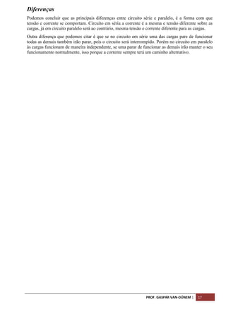 PROF. GASPAR VAN-DÚNEM | 17
Diferenças
Podemos concluir que as principais diferenças entre circuito série e paralelo, é a forma com que
tensão e corrente se comportam. Circuito em séria a corrente é a mesma e tensão diferente sobre as
cargas, já em circuito paralelo será ao contrário, mesma tensão e corrente diferente para as cargas.
Outra diferença que podemos citar é que se no circuito em série uma das cargas pare de funcionar
todas as demais também irão parar, pois o circuito será interrompido. Porém no circuito em paralelo
às cargas funcionam de maneira independente, se uma parar de funcionar as demais irão manter o seu
funcionamento normalmente, isso porque a corrente sempre terá um caminho alternativo.
 