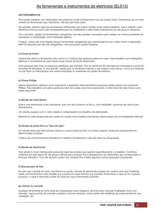 PROF. GASPAR VAN-DÚNEM | 18
As ferramentas e instrumentos do eletricista (EL013)
AS FERRAMENTAS
Para poder trabalhar com eletricidade não podemos contar simplesmente com as nossas mãos. Precisamos de um certo
número de ferramentas que, felizmente, não são das mais caras.
Na verdade, existem algumas ferramentas sofisticadas que podem facilitar muito certos trabalhos, mas a relação custo/
benefício torna-as muito mais interessantes para os instaladores e eletricistas profissionais do que para os amadores.
Por outro lado, existem as ferramentas obrigatórias, que são aquelas necessárias para realizar os mínimos trabalhos de
reparação ou implantação numa instalação elétrica.
A seguir, vamos dar uma relação dessas ferramentas obrigatórias que recomendamos que o leitor tenha à disposição,
além de algumas que não são obrigatórias, mas que podem ajudar bastante.
a) Chave de fenda
Certamente esta é a ferramenta mais comum e a maioria das pessoas possui em casa. Para trabalhar com instalações
elétricas é conveniente ter pelo menos duas chaves de fenda disponíveis.
Uma pequena para fixar os pequenos parafusos que prendem, fios em terminais de interruptores e tomadas ou ainda de
soquetes de lâmpadas. E uma grande, usada para os parafusos maiores e que exigem mais esforço, como, por exemplo,
os que fixam os interruptores nas caixas embutidas ou isoladores em partes de madeira.
b) Chave Philips
Alguns dispositivos elétricos como disjuntores e aparelhos eletrodomésticos possuem partes presas com parafusos
Philips. Para trabalhar com estes parafusos deve ser usada uma chave apropriada. O leitor deve ter pelo menos uma
delas disponível.
c) Alicate de corte lateral
Esta é uma ferramenta muito importante, pois com ela cortamos os fios e, com habilidade, podemos até usá-la para
descascá-los.
Um alicate pequeno com o cabo isolado é indispensável nos trabalhos de eletricidade.
Realmente, este alicate pode ser usado em muitas outras tarefas importantes relacionadas com as instalações elétricas.
d) Alicate de ponta fina ou "bico de pato"
Um alicate deste tipo será útil para dobrar ou puxar pontas de fios, ou mesmo segurar partes de componentes em
determinadas posições.
Trata-se de uma ferramenta importante no trabalho do eletricista e que não deve ser dispensada.
e) Alicate de electricista
Este alicate é muito interessante possuindo algumas funções que ajudam especificamente o instalador. Conforme
podemos ver pela figura 56, ele possui orifícios para encaixar fios e descascá-los em dimensões que correspondem a
diversos diâmetros. Com ele também podem ser cortados fios e feitas algumas outras operações importantes.
f) Descascador de fios
Se bem que o alicate de corte, uma lâmina ou ainda o alicate de electricista possam ser usados para esta finalidade,
existe uma ferramenta muito simples que consiste em duas lâminas que prendem firmemente a capa do fio e quando
puxamos, a capa é removida a partir do ponto em que a ferramenta a prende.
g) Lâmina ou canivete
Qualquer ferramenta de corte pode ser enquadrada nesta categoria, servindo para diversas finalidades como, por
exemplo, raspar pontos de conexão oxidados, remover resíduos, cortar partes não metálicas de componentes de uma
instalação, etc.
 