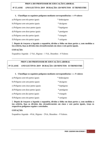 PROF. GASPAR VAN-DÚNEM | 2
1. Classifique os seguintes polígonos mediante correspondências: ----9 valores
a) Polígono com três partes iguais * dodecágono
b) Polígono com sete partes iguais * decágono
c) Polígono com cinco partes iguais * heptágono
d) Polígono com doze partes iguais * pentágono
e) Polígono com dez partes iguais * triangulo
f) Polígono com oito partes iguais * octógono
2. Depois de traçares a legenda e esquadria, dividas a folha em duas partes e, com medidas a
teu critério, faça as divisões das circunferenciais em cinco e sete partes iguais.
COTAÇÃO:
Esquadria e legenda – 2 Val., Higiene – 1 Val., Desenhos – 8 Valores
_________________________________________________________________________________
PROVA DO PROFESSOR DE EDUCAÇÃO LABORAL
8ª CLASSE ANO LECTIVO: 2019 DURAÇÃO: 120 MINUTOS II TRIMESTRE
1. Classifique os seguintes polígonos mediante correspondências: ---- 5 valores
a) Polígono com três partes iguais * dodecágono
b) Polígono com sete partes iguais * decágono
c) Polígono com cinco partes iguais * heptágono
d) Polígono com doze partes iguais * pentágono
e) Polígono com dez partes iguais * triangulo
f) Polígono com oito partes iguais * octógono
2. Depois de traçares a legenda e esquadria, dividas a folha em duas partes e, com medidas a
teu critério, faça as divisões das circunferenciais em cinco e sete partes iguais, traça os
respectivos polígonos regular e estrelados.
COTAÇÃO:
Esquadria e legenda – 4Val., Higiene – 2Val., Desenhos – 9 Valores.
PROVA DO PROFESSOR DE EDUCAÇÃO LABORAL
8ª CLASSE ANO LECTIVO: 2019 DURAÇÃO: 120 MINUTOS II TRIMESTRE
 