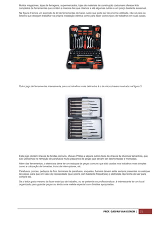 PROF. GASPAR VAN-DÚNEM | 21
Muitos magazines, lojas de ferragens, supermercados, lojas de materiais de construção costumam oferecer kits
completos de ferramentas que contém a maioria das que citamos e até algumas outras a um preço bastante acessível.
Na figura 2 temos um exemplo de kit de ferramentas de baixo custo que pode ser de enorme utilidade, não só para os
leitores que desejam trabalhar na própria instalação elétrica como para fazer outros tipos de trabalhos em suas casas.
Kit comum de ferramentas.
Outro jogo de ferramentas interessante para os trabalhos mais delicados é o de microchaves mostrado na figura 3
kit de pequenas chaves de fenda e Philips;
Este jogo contém chaves de fendas comuns, chaves Philips e alguns outros tipos de chaves de diversos tamanhos, que
são utilíssimas na remoção de parafusos muito pequenos de peças que devam ser desmontadas e montadas.
Além das ferramentas, o eletricista deve ter um estoque de peças comuns que são usadas nos trabalhos mais simples
como a colocação de tomadas, troca de interruptores, etc.
Parafusos, porcas, pedaços de fios, terminais de parafusos, soquetes, fusíveis devem estar sempre presentes no estoque
de peças, para que em caso de necessidade (que ocorre com bastante freqüência) o eletricista não tenha de sair para
comprá-las.
Se o leitor gosta mesmo de fazer este tipo de trabalho, ou se pretende se profissionalizar, é interessante ter um local
organizado para guardar peças ou ainda uma maleta especial com divisões apropriadas.
 
