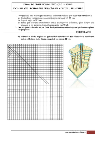 PROF. GASPAR VAN-DÚNEM | 3
1. Perspectiva é uma palavra proveniente do latim medieval que quer dizer “ver através de”!
a) Quais são as vantagens da axonometria como perspectiva? 2,5 val.
b) O que é projectar?2,5 val.
c) Sendo que o sistema axonometrico utiliza as projecções cilíndricas, quais os tipos que
estudaste e. em que consiste as diferenças entre elas?3 val.
2. Na perspectiva isométrica, as faces do objecto estabelecem ângulos iguais com o plano
de projecção!
________________________________________________________________________CORTAR AQUI
a) Termine a malha regular da perspectiva isométrica do teu enunciado e representa
nela o edifício ao lado. Anexe-o depois à tua prova. 12 val.
PROVA DO PROFESSOR DE EDUCAÇÃO LABORAL
9ª CLASSE ANO LECTIVO: 2019 DURAÇÃO: 150 MINUTOS II TRIMESTRE
 