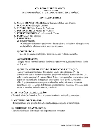 PROF. GASPAR VAN-DÚNEM | 4
COLÉGIO FILIPE FRAGATA
ENSINO PARTICULAR
ENSINO PRIMÁRIO E I CICLO DO ENSINO SECUNDÁRIO
MATRIZ DA PROVA
1. NOME DO PROFESSOR: Gaspar Francisco Silva Van-Dúnem
2. DISCIPLINA: Educação Laboral
3. TIPO DE PROVA: Escrita do Professor
4. DESTINATÀRIO: Alunos da 7ª Classe
5. INTERVENIENTES: Coordenador de Turno
6. DURAÇÂO: 120 Minutos
7. ESTRUTURA
a) OBJECTIVOS:
- Conhecer o sistema de projecções; desenvolver o raciocínio, a imaginação e
a criatividade relativamente à aspectos técnicos.
b) CONTEUDOS:
- Tipos de projecções; selecção e distribuição das vistas no desenho.
c) COMPETÊNCIAS:
- Noção básica sobre sistemas e os tipos de projecções e, distribuição das vistas
no desenho.
d) GRUPO, NÙMERO, TIPO DE PERGUNTAS E COTAÇÂO:
- A prova está composta por dois grupos tendo, três alíneas na nº 1 de
composições curtas sobre o sistema de projecções valendo duas delas dois (2)
valores cada a outros 1,5 valores; Na nº 2, três representações geométricas para
copia-las e descrever a as legendas tendo como valor global 7,5 valores.
- No II grupo encontramos representado sobre a disposição das vistas no
desenho, as seis (6) vistas distribuídas nos respectivos planos de projecção para
serem nomeadas, valendo no total, 8 valores.
8. INSTRUÇÕES DE APLICAÇÂO:
- Todo(a) aluno(a) deverá se fazer acompanhar do seu material geométrico.
9. MATERIAL NECESSÁRIO:
- Esferográficas azul e preta, lápis, borracha, régua, esquadro e transferidor.
10. CRITÉRIOS DE AVALIAÇÂO:
- Serão descontados os borrões e as respostas com corrector.
 