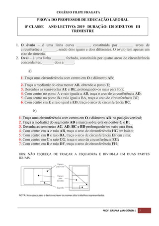 PROF. GASPAR VAN-DÚNEM | 7
COLÉGIO FILIPE FRAGATA
1. O óvulo – é uma linha curva _______, constituída por _______ arcos de
circunferência _______, sendo dois iguais e dois diferentes. O óvulo tem apenas um
eixo de simetria.
2. Oval – é uma linha _______ fechada, constituída por quatro arcos de circunferência
concordantes, ______ dois a _____.
a)
1. Traça uma circunferência com centro em O e diâmetro AB;
2. Traça a mediatriz do eixo menor AB, obtendo o ponto E;
3. Desenhas as semi-rectas AE e BE, prolongando-os mais para fora;
4. Com centro no ponto A e raio iguala a AB, traça o arco de circunferência AD;
5. Com centro no ponto B e raio igual a BA, traça o arco de circunferência BC;
6. Com centro em E e raio igual a ED, traça o arco de circunferência DC.
b)
1. Traça uma circunferência com centro em O e diâmetro AB na posição vertical;
2. Traça a mediatriz do segmento AB e marca sobre esta os pontos C e D;
3. Desenha as semirretas AC, AD, BC e BD prolongando-os mais para fora;
4. Com centro em A e raio AB, traça o arco de circunferência HG em baixo;
5. Com centro em B e raio BA, traça o arco de circunferência EF em cima;
6. Com centro em C e raio CG, traça o arco de circunferência EG;
7. Com centro em D e raio DF, traça o arco de circunferência FH.
OBS: NÃO ESQUEÇA DE TRAÇAR A ESQUADRIA E DIVIDI-LA EM DUAS PARTES
IGUAIS.
NOTA: No espaço para o texto escrever os nomes dos trabalhos representados.
PROVA DO PROFESSOR DE EDUCAÇÃO LABORAL
8ª CLASSE ANO LECTIVO: 2019 DURAÇÃO: 120 MINUTOS III
TRIMESTRE
 
