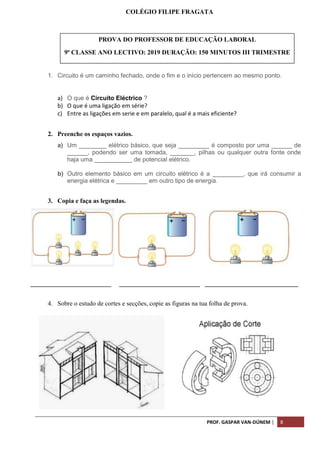 PROF. GASPAR VAN-DÚNEM | 8
COLÉGIO FILIPE FRAGATA
1. Circuito é um caminho fechado, onde o fim e o início pertencem ao mesmo ponto.
a) O que é Circuito Eléctrico ?
b) O que é uma ligação em série?
c) Entre as ligações em serie e em paralelo, qual é a mais eficiente?
2. Preenche os espaços vazios.
a) Um ________ elétrico básico, que seja _________ é composto por uma ______ de
______, podendo ser uma tomada, _______, pilhas ou qualquer outra fonte onde
haja uma ___________ de potencial elétrico.
b) Outro elemento básico em um circuito elétrico é a _________, que irá consumir a
energia elétrica e _________ em outro tipo de energia.
3. Copia e faça as legendas.
_________________________ _________________________ _____________________________
4. Sobre o estudo de cortes e secções, copie as figuras na tua folha de prova.
PROVA DO PROFESSOR DE EDUCAÇÃO LABORAL
9ª CLASSE ANO LECTIVO: 2019 DURAÇÃO: 150 MINUTOS III TRIMESTRE
 