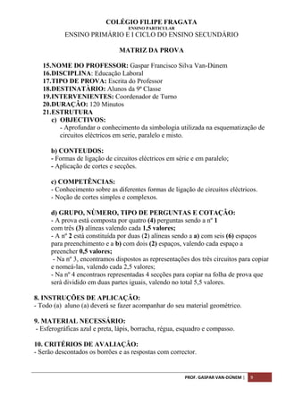 PROF. GASPAR VAN-DÚNEM | 9
COLÉGIO FILIPE FRAGATA
ENSINO PARTICULAR
ENSINO PRIMÁRIO E I CICLO DO ENSINO SECUNDÁRIO
MATRIZ DA PROVA
15.NOME DO PROFESSOR: Gaspar Francisco Silva Van-Dúnem
16.DISCIPLINA: Educação Laboral
17.TIPO DE PROVA: Escrita do Professor
18.DESTINATÀRIO: Alunos da 9ª Classe
19.INTERVENIENTES: Coordenador de Turno
20.DURAÇÂO: 120 Minutos
21.ESTRUTURA
c) OBJECTIVOS:
- Aprofundar o conhecimento da simbologia utilizada na esquematização de
circuitos eléctricos em serie, paralelo e misto.
b) CONTEUDOS:
- Formas de ligação de circuitos eléctricos em série e em paralelo;
- Aplicação de cortes e secções.
c) COMPETÊNCIAS:
- Conhecimento sobre as diferentes formas de ligação de circuitos eléctricos.
- Noção de cortes simples e complexos.
d) GRUPO, NÙMERO, TIPO DE PERGUNTAS E COTAÇÂO:
- A prova está composta por quatro (4) perguntas sendo a nº 1
com três (3) alíneas valendo cada 1,5 valores;
- A nº 2 está constituída por duas (2) alíneas sendo a a) com seis (6) espaços
para preenchimento e a b) com dois (2) espaços, valendo cada espaço a
preencher 0,5 valores;
- Na nº 3, encontramos dispostos as representações dos três circuitos para copiar
e nomeá-las, valendo cada 2,5 valores;
- Na nº 4 encontraos representadas 4 secções para copiar na folha de prova que
será dividido em duas partes iguais, valendo no total 5,5 valores.
8. INSTRUÇÕES DE APLICAÇÂO:
- Todo (a) aluno (a) deverá se fazer acompanhar do seu material geométrico.
9. MATERIAL NECESSÁRIO:
- Esferográficas azul e preta, lápis, borracha, régua, esquadro e compasso.
10. CRITÉRIOS DE AVALIAÇÂO:
- Serão descontados os borrões e as respostas com corrector.
 