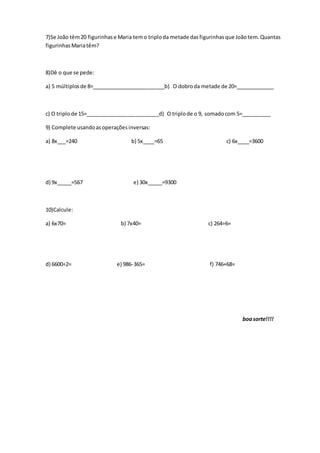 7)Se João têm20 figurinhase Maria temo triploda metade dasfigurinhasque Joãotem.Quantas
figurinhasMariatêm?
8)Dê o que se pede:
a) 5 múltiplosde 8=_________________________b) O dobroda metade de 20=_____________
c) O triplode 15=_________________________d) O triplode o 9, somadocom 5=__________
9) Complete usandoasoperaçõesinversas:
a) 8x___=240 b) 5x____=65 c) 6x____=3600
d) 9x_____=567 e) 30x_____=9300
10)Calcule:
a) 6x70= b) 7x40= c) 264÷6=
d) 6600÷2= e) 986-365= f) 746+68=
boasorte!!!!
 