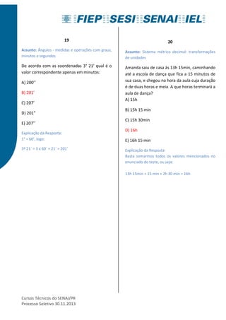 19 
Assunto: Ângulos - medidas e operações com graus, 
minutos e segundos 
De acordo com as coordenadas 3° 21’ qual é o 
valor correspondente apenas em minutos: 
A) 200’’ 
B) 201’ 
C) 207’ 
D) 201” 
E) 207’’ 
Explicação da Resposta: 
1° = 60’, logo: 
3º 21´ = 3 x 60´ + 21´ = 201´ 
Cursos Técnicos do SENAI/PR 
Processo Seletivo 30.11.2013 
20 
Assunto: Sistema métrico decimal: transformações 
de unidades 
Amanda saiu de casa às 13h 15min, caminhando 
até a escola de dança que fica a 15 minutos de 
sua casa, e chegou na hora da aula cuja duração 
é de duas horas e meia. A que horas terminará a 
aula de dança? 
A) 15h 
B) 15h 15 min 
C) 15h 30min 
D) 16h 
E) 16h 15 min 
Explicação da Resposta: 
Basta somarmos todos os valores mencionados no 
enunciado do teste, ou seja: 
13h 15min + 15 min + 2h 30 min = 16h 
 