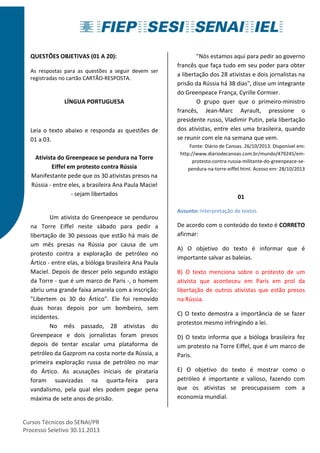QUESTÕES OBJETIVAS (01 A 20): 
As respostas para as questões a seguir devem ser 
registradas no cartão CARTÃO-RESPOSTA. 
LÍNGUA PORTUGUESA 
Leia o texto abaixo e responda as questões de 
01 a 03. 
Ativista do Greenpeace se pendura na Torre 
Eiffel em protesto contra Rússia 
Manifestante pede que os 30 ativistas presos na 
Rússia - entre eles, a brasileira Ana Paula Maciel 
- sejam libertados 
Um ativista do Greenpeace se pendurou 
na Torre Eiffel neste sábado para pedir a 
libertação de 30 pessoas que estão há mais de 
um mês presas na Rússia por causa de um 
protesto contra a exploração de petróleo no 
Ártico - entre elas, a bióloga brasileira Ana Paula 
Maciel. Depois de descer pelo segundo estágio 
da Torre - que é um marco de Paris -, o homem 
abriu uma grande faixa amarela com a inscrição: 
"Libertem os 30 do Ártico". Ele foi removido 
duas horas depois por um bombeiro, sem 
incidentes. 
No mês passado, 28 ativistas do 
Greenpeace e dois jornalistas foram presos 
depois de tentar escalar uma plataforma de 
petróleo da Gazprom na costa norte da Rússia, a 
primeira exploração russa de petróleo no mar 
do Ártico. As acusações iniciais de pirataria 
foram suavizadas na quarta-feira para 
vandalismo, pela qual eles podem pegar pena 
máxima de sete anos de prisão. 
Cursos Técnicos do SENAI/PR 
Processo Seletivo 30.11.2013 
"Nós estamos aqui para pedir ao governo 
francês que faça tudo em seu poder para obter 
a libertação dos 28 ativistas e dois jornalistas na 
prisão da Rússia há 38 dias", disse um integrante 
do Greenpeace França, Cyrille Cormier. 
O grupo quer que o primeiro-ministro 
francês, Jean-Marc Ayrault, pressione o 
presidente russo, Vladimir Putin, pela libertação 
dos ativistas, entre eles uma brasileira, quando 
se reunir com ele na semana que vem. 
Fonte: Diário de Canoas. 26/10/2013. Disponível em: 
http://www.diariodecanoas.com.br/mundo/479245/em-protesto- 
contra-russia-militante-do-greenpeace-se-pendura- 
na-torre-eiffel.html. Acesso em: 28/10/2013 
01 
Assunto: Interpretação de textos 
De acordo com o conteúdo do texto é CORRETO 
afirmar: 
A) O objetivo do texto é informar que é 
importante salvar as baleias. 
B) O texto menciona sobre o protesto de um 
ativista que aconteceu em Paris em prol da 
libertação de outros ativistas que estão presos 
na Rússia. 
C) O texto demostra a importância de se fazer 
protestos mesmo infringindo a lei. 
D) O texto informa que a bióloga brasileira fez 
um protesto na Torre Eiffel, que é um marco de 
Paris. 
E) O objetivo do texto é mostrar como o 
petróleo é importante e valioso, fazendo com 
que os ativistas se preocupassem com a 
economia mundial. 
 