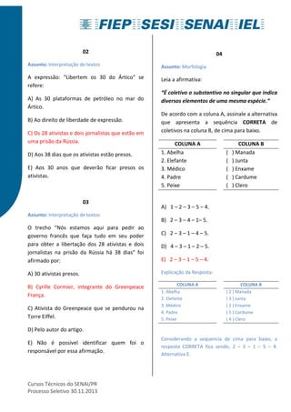 02 
Assunto: Interpretação de textos 
A expressão: "Libertem os 30 do Ártico" se 
refere: 
A) As 30 plataformas de petróleo no mar do 
Ártico. 
B) Ao direito de liberdade de expressão. 
C) Os 28 ativistas e dois jornalistas que estão em 
uma prisão da Rússia. 
D) Aos 38 dias que os ativistas estão presos. 
E) Aos 30 anos que deverão ficar presos os 
ativistas. 
03 
Assunto: Interpretação de textos 
O trecho "Nós estamos aqui para pedir ao 
governo francês que faça tudo em seu poder 
para obter a libertação dos 28 ativistas e dois 
jornalistas na prisão da Rússia há 38 dias" foi 
afirmado por: 
A) 30 ativistas presos. 
B) Cyrille Cormier, integrante do Greenpeace 
França. 
C) Ativista do Greenpeace que se pendurou na 
Torre Eiffel. 
D) Pelo autor do artigo. 
E) Não é possível identificar quem foi o 
responsável por essa afirmação. 
Cursos Técnicos do SENAI/PR 
Processo Seletivo 30.11.2013 
04 
Assunto: Morfologia 
Leia a afirmativa: 
“É coletivo o substantivo no singular que indica 
diversos elementos de uma mesma espécie.” 
De acordo com a coluna A, assinale a alternativa 
que apresenta a sequência CORRETA de 
coletivos na coluna B, de cima para baixo. 
COLUNA A COLUNA B 
1. Abelha ( ) Manada 
2. Elefante ( ) Junta 
3. Médico ( ) Enxame 
4. Padre ( ) Cardume 
5. Peixe ( ) Clero 
A) 1 – 2 – 3 – 5 – 4. 
B) 2 – 3 – 4 – 1– 5. 
C) 2 – 3 – 1 – 4 – 5. 
D) 4 – 3 – 1 – 2 – 5. 
E) 2 – 3 – 1 – 5 – 4. 
Explicação da Resposta: 
COLUNA A COLUNA B 
1. Abelha ( 2 ) Manada 
2. Elefante ( 3 ) Junta 
3. Médico ( 1 ) Enxame 
4. Padre ( 5 ) Cardume 
5. Peixe ( 4 ) Clero 
Considerando a sequencia de cima para baixo, a 
resposta CORRETA fica sendo, 2 – 3 – 1 – 5 – 4. 
Alternativa E. 
 