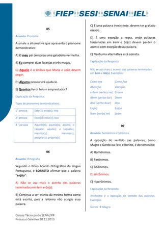 05 
Assunto: Pronome 
Assinale a alternativa que apresenta o pronome 
demonstrativo: 
A) O meu pai comprou uma geladeira vermelha. 
B) Eu comprei duas laranjas e três maças. 
C) Aquele é o ônibus que Maria e João devem 
pegar. 
D) Alguma pessoa virá ajuda-lo. 
E) Quantos livros foram emprestados? 
Explicação da Resposta: 
Tipos de pronomes demonstrativos: 
1° pessoa Este(s); esta(s); isto 
2° pessoa Esse(s); essa(s); isso 
3 ° pessoa Aquele(s); aquela(s); aquilo; o 
(aquele, aquilo); a (aquela); 
mesmo(s); mesma(s); 
próprio(s); própria(s) 
06 
Assunto: Ortografia 
Segundo o Novo Acordo Ortográfico da Língua 
Portuguesa, é CORRETO afirmar que a palavra 
“enjôo”: 
A) Não se usa mais o acento das palavras 
terminadas em êem e ôo(s). 
B) Continua a ser escrita da mesma forma como 
está escrito, pois a reforma não atingiu essa 
palavra. 
Cursos Técnicos do SENAI/PR 
Processo Seletivo 30.11.2013 
C) É uma palavra inexistente, devem ter grafado 
errado. 
D) É uma exceção a regra, onde palavras 
terminadas em êem e ôo(s) devem perder o 
acento com exceção dessa palavra. 
E) Nenhuma alternativa está correta. 
Explicação da Resposta: 
Não se usa mais o acento das palavras terminadas 
em êem e ôo(s). Exemplos: 
Como era Como fica 
Abençôo abençoo 
crêem (verbo crer) Creem 
dêem (verbo dar) Deem 
dôo (verbo doar) Doo 
Enjôo Enjoo 
lêem (verbo ler) Leem 
07 
Assunto: Semântica e Estilística 
A oposição do sentido das palavras, como 
Magro e Gordo ou Feio e Bonito, é denominado: 
A) Homônimos. 
B) Parônimos. 
C) Sinônimos. 
D) Antônimos. 
E) Hiperônimos. 
Explicação da Resposta: 
Antônimo é a oposição do sentido das palavras. 
Exemplo: 
Gordo  Magro 
 