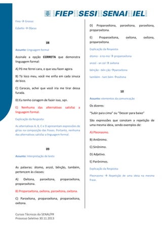 Fino  Grosso 
Esbelto  Obeso 
08 
Assunto: Linguagem formal 
Assinale a opção CORRETA que demonstra 
linguagem formal: 
A) Pô me ferrei cara, o que vou fazer agora. 
B) Tá loco meu, você me enfia em cada sinuca 
de bico. 
C) Caracas, achei que você iria me tirar dessa 
furada. 
D) Eu tenho coragem de fazer isso, sqn. 
E) Nenhuma das alternativas satisfaz a 
linguagem formal. 
Explicação da Resposta: 
As alternativas A, B, C e D apresentam expressões de 
gírias na composição das frases. Portanto, nenhuma 
das alternativas satisfaz a linguagem formal. 
09 
Assunto: Interpretação de texto 
As palavras: átomo, anzol, bênção, também, 
pertencem às classes: 
A) Oxítona, paroxítona, proparoxítona, 
proparoxítona. 
B) Proparoxítona, oxítona, paroxítona, oxítona. 
C) Paroxítona, proparoxítona, proparoxítona, 
oxítona. 
Cursos Técnicos do SENAI/PR 
Processo Seletivo 30.11.2013 
D) Proparoxítona, paroxítona, paroxítona, 
proparoxítona. 
E) Proparoxítona, oxítona, oxítona, 
proparoxítona. 
Explicação da Resposta: 
átomo - á-to-mo  proparoxítona 
anzol - an zol  oxítona 
bênção - bên ção paroxítona 
também - tam bém oxítona 
10 
Assunto: elementos da comunicação 
Os dizeres: 
“Subir para cima” ou “Descer para baixo” 
São expressões que conotam a repetição de 
uma mesma ideia, sendo exemplos de: 
A) Pleonasmo. 
B) Antônimo. 
C) Sinônimo. 
D) Adjetivo. 
E) Parônimos. 
Explicação da Resposta: 
Pleonasmo  Repetição de uma ideia na mesma 
frase. 
 