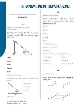 __________________________________ 
MATEMÁTICA 
11 
Assunto: Triângulo retângulo e razões 
trigonométricas 
Determine as medidas do lado AB de um 
triângulo ABC, onde BC = 25 e considerando a 
tg60°= 1,7. 
A) 41 
B) 42,5 
C) 44 
D) 44,5 
E) 46 
Explicação da Resposta: 
Considerando o Δ ABC, sendo x a medida de AB, 
temos: 
tg60° = x/25 
1,7 = x/25 
x = 42,5 
AB vale 42,5 
Cursos Técnicos do SENAI/PR 
Processo Seletivo 30.11.2013 
12 
Assunto: Sistemas Lineares 
Dadas as equações 4 x + y = 8 e 2 x - y = 10, os 
valores de x e y que resolvem este sistema 
respectivamente são: 
A) 2; -5 
B) 3; -4 
C) 3; -8 
D) - 4; 5 
E) -7; 4 
Explicação da Resposta: 
4x + y = 8  y = 8 - 4x 
2x – y = 10 
Então substituindo y na outra equação restante: 
2x – (8 – 4x) = 10 y = 8 – 4x 
2x - 8 + 4x = 10 y = 8 – 4 * 3 
6x = 18  x = 3 y = 8 – 12  y = - 4 
13 
Assunto: Geometria 
Dado a figura de um cubo a baixo, é CORRETO 
afirmar que: 
 