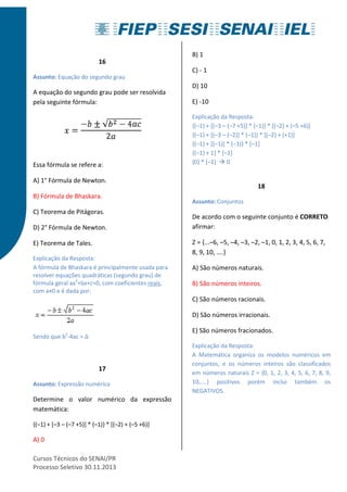 16 
Assunto: Equação do segundo grau 
A equação do segundo grau pode ser resolvida 
pela seguinte fórmula: 
Essa fórmula se refere a: 
A) 1° Fórmula de Newton. 
B) Fórmula de Bhaskara. 
C) Teorema de Pitágoras. 
D) 2° Fórmula de Newton. 
E) Teorema de Tales. 
Explicação da Resposta: 
A fórmula de Bhaskara é principalmente usada para 
resolver equações quadráticas (segundo grau) de 
fórmula geral ax2+bx+c=0, com coeficientes reais, 
com a≠0 e é dada por: 
Sendo que b2-4ac = Δ 
17 
Assunto: Expressão numérica 
Determine o valor numérico da expressão 
matemática: 
{(–1) + [–3 – (–7 +5)] * (–1)} * [(–2) + (–5 +6)] 
A) 0 
Cursos Técnicos do SENAI/PR 
Processo Seletivo 30.11.2013 
B) 1 
C) - 1 
D) 10 
E) -10 
Explicação da Resposta: 
{(–1) + [(–3 – (–7 +5)] * (–1)} * [(–2) + (–5 +6)] 
{(–1) + [(–3 – (–2)] * (–1)} * [(–2) + (+1)] 
{(–1) + [(–1)] * (–1)} * [–1] 
{(–1) + 1} * [–1] 
{0} * [–1]  0 
18 
Assunto: Conjuntos 
De acordo com o seguinte conjunto é CORRETO 
afirmar: 
Z = {...–6, –5, –4, –3, –2, –1, 0, 1, 2, 3, 4, 5, 6, 7, 
8, 9, 10, ....} 
A) São números naturais. 
B) São números inteiros. 
C) São números racionais. 
D) São números irracionais. 
E) São números fracionados. 
Explicação da Resposta: 
A Matemática organiza os modelos numéricos em 
conjuntos, e os números inteiros são classificados 
em números naturais Z = {0, 1, 2, 3, 4, 5, 6, 7, 8, 9, 
10,....} positivos porém inclui também os 
NEGATIVOS. 
 