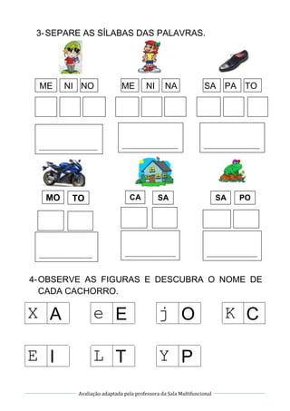 Avaliação adaptada pela professora da Sala Multifuncional
3-SEPARE AS SÍLABAS DAS PALAVRAS.
4-OBSERVE AS FIGURAS E DESCUBRA O NOME DE
CADA CACHORRO.
X A e E j O K C
E I L T Y P
ME NI NO ME NI NA PA TOSA
______________________
_
_____________________
_
_____________________
_
MO TO CA SA POSA
____________________ ___________________ ___________________
 