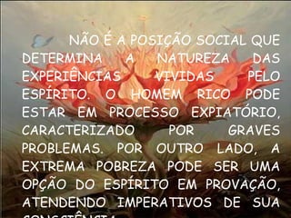 NÃO É A POSIÇÃO SOCIAL QUE DETERMINA A NATUREZA DAS EXPERIÊNCIAS VIVIDAS PELO ESPÍRITO. O HOMEM RICO PODE ESTAR EM PROCESSO EXPIATÓRIO, CARACTERIZADO POR GRAVES PROBLEMAS. POR OUTRO LADO, A EXTREMA POBREZA PODE SER UMA OPÇÃO DO ESPÍRITO EM PROVAÇÃO, ATENDENDO IMPERATIVOS DE SUA CONSCIÊNCIA. 