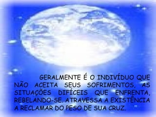 GERALMENTE É O INDIVÍDUO QUE NÃO ACEITA SEUS SOFRIMENTOS, AS SITUAÇÕES DIFÍCEIS QUE ENFRENTA, REBELANDO-SE. ATRAVESSA A EXISTÊNCIA A RECLAMAR DO PESO DE SUA CRUZ.   