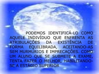 PODEMOS IDENTIFICÁ-LO COMO AQUELE INDIVÍDUO QUE ENFRENTA AS ATRIBULAÇÕES DA EXISTÊNCIA DE FORMA EQUILIBRADA, ACEITANDO-AS SEM MURMÚRIOS E IMPRECAÇÕES. COMO UM ALUNO QUE SE SUBMETE A EXAME, TENTA FAZER O MELHOR, HABILITANDO-SE A ESTÁGIO SUPERIOR 