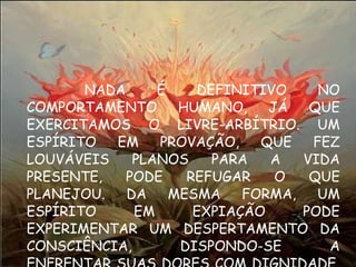 NADA É DEFINITIVO NO COMPORTAMENTO HUMANO, JÁ QUE EXERCITAMOS O LIVRE-ARBÍTRIO. UM ESPÍRITO EM PROVAÇÃO, QUE FEZ LOUVÁVEIS PLANOS PARA A VIDA PRESENTE, PODE REFUGAR O QUE PLANEJOU. DA MESMA FORMA, UM ESPÍRITO EM EXPIAÇÃO PODE EXPERIMENTAR UM DESPERTAMENTO DA CONSCIÊNCIA, DISPONDO-SE A ENFRENTAR SUAS DORES COM DIGNIDADE, BUSCANDO O MELHOR. 