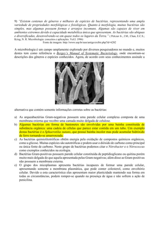 9) “Existem centenas de gêneros e milhares de espécies de bactérias, representando uma ampla
variedade de propriedades morfológicas e fisiológicas. Quanto à morfologia, muitas bactérias são
simples, mas algumas possuem formas e arranjos incomuns. Algumas são capazes de viver em
ambientes extremos devido à capacidade metabólica única que apresentam. As bactérias são ubíquas
e diversificadas, desenvolvendo-se em quase todos os lugares da Terra.” ( Pelczar Jr., J.M.; Chan, E.C.S.;
Krieg, N. R. Microbiologia: conceitos e aplicações. Vol.I. 1996)
Fonte da imagem: http://www.usp.br/aun/antigo/exibir.php?id=6282
A microbiologia é um campo amplamente explorado por diversos pesquisadores no mundo e, muitos
destes tem como referência o Bergey’s Manual of Systematic Bacteriology, onde encontram-se
descrições dos gêneros e espécies conhecidos. Agora, de acordo com seus conhecimentos assinale a
alternativa que contém somente informações corretas sobre as bactérias:
a) As arqueabactérias Gram-negativas possuem uma parede celular complexa composta de uma
membrana externa que recobre uma camada muito delgada de celulose.
b) Algumas bactérias em forma de bastonetes são envolvidas por uma bainha constituída de
substância orgânica: uma cadeia de células que parece estar contida em um tubo. Um exemplo
destas bactérias é o Sphaerotilus natans, que possui bainha incolor mas pode acumular hidróxido
de ferro tornando-se amarronzada.
c) As bactérias quimiolitotróficas obtêm energia pela oxidação de compostos químicos orgânicos,
como a glicose. Muitas espécies são autotróficas e podem usar o dióxido de carbono como principal
ou única fonte de carbono. Neste grupo de bactérias podemos citar o Nitrobacter e o Nitrococcus
como exemplos conhecidos na ecologia.
d) Bactérias Gram-positivas possuem parede celular constituída de peptídioglicano ou quitina porém
muito mais delgada do que aquela apresentada pelas Gram-negativas; além disso as Gram-positivas
não possuem a membrana externa.
e) O grupo dos micoplasmas apresenta bactérias incapazes de formar uma parede celular,
apresentando somente a membrana plasmática, que pode conter colesterol, como envoltório
celular. Devido a esta característica elas apresentam maior plasticidade mantendo sua forma em
todas as circunstâncias, podem romper-se quando na presença de água e não sofrem a ação de
penicilina.
 