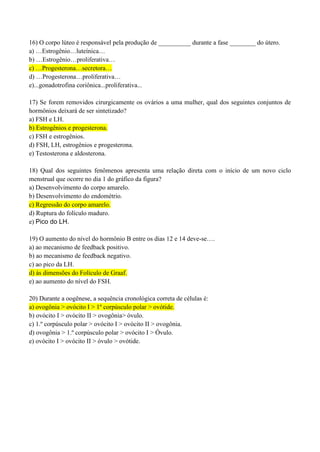 16) O corpo lúteo é responsável pela produção de __________ durante a fase ________ do útero.
a) …Estrogênio…luteínica…
b) …Estrogênio…proliferativa…
c) …Progesterona…secretora…
d) …Progesterona…proliferativa…
e)...gonadotrofina coriônica...proliferativa...
17) Se forem removidos cirurgicamente os ovários a uma mulher, qual dos seguintes conjuntos de
hormônios deixará de ser sintetizado?
a) FSH e LH.
b) Estrogênios e progesterona.
c) FSH e estrogênios.
d) FSH, LH, estrogênios e progesterona.
e) Testosterona e aldosterona.
18) Qual dos seguintes fenômenos apresenta uma relação direta com o início de um novo ciclo
menstrual que ocorre no dia 1 do gráfico da figura?
a) Desenvolvimento do corpo amarelo.
b) Desenvolvimento do endométrio.
c) Regressão do corpo amarelo.
d) Ruptura do folículo maduro.
e) Pico do LH.
19) O aumento do nível do hormônio B entre os dias 12 e 14 deve-se….
a) ao mecanismo de feedback positivo.
b) ao mecanismo de feedback negativo.
c) ao pico da LH.
d) às dimensões do Folículo de Graaf.
e) ao aumento do nível do FSH.
20) Durante a oogênese, a sequência cronológica correta de células é:
a) ovogônia > ovócito I > 1º corpúsculo polar > ovótide.
b) ovócito I > ovócito II > ovogônia> óvulo.
c) 1.º corpúsculo polar > ovócito I > ovócito II > ovogônia.
d) ovogônia > 1.º corpúsculo polar > ovócito I > Óvulo.
e) ovócito I > ovócito II > óvulo > ovótide.
 