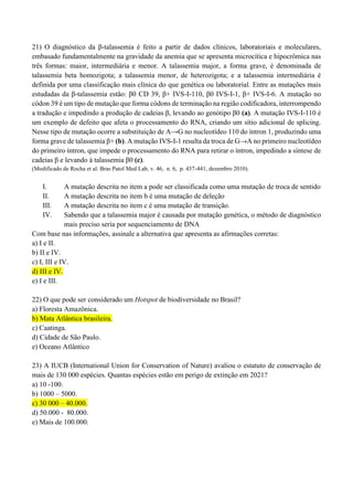 21) O diagnóstico da β-talassemia é feito a partir de dados clínicos, laboratoriais e moleculares,
embasado fundamentalmente na gravidade da anemia que se apresenta microcítica e hipocrômica nas
três formas: maior, intermediária e menor. A talassemia major, a forma grave, é denominada de
talassemia beta homozigota; a talassemia menor, de heterozigota; e a talassemia intermediária é
definida por uma classificação mais clínica do que genética ou laboratorial. Entre as mutações mais
estudadas da β-talassemia estão: β0 CD 39, β+ IVS-I-110, β0 IVS-I-1, β+ IVS-I-6. A mutação no
códon 39 é um tipo de mutação que forma códons de terminação na região codificadora, interrompendo
a tradução e impedindo a produção de cadeias β, levando ao genótipo β0 (a). A mutação IVS-I-110 é
um exemplo de defeito que afeta o processamento do RNA, criando um sítio adicional de splicing.
Nesse tipo de mutação ocorre a substituição de A→G no nucleotídeo 110 do íntron 1, produzindo uma
forma grave de talassemia β+ (b). A mutação IVS-I-1 resulta da troca de G→A no primeiro nucleotídeo
do primeiro íntron, que impede o processamento do RNA para retirar o íntron, impedindo a síntese de
cadeias β e levando à talassemia β0 (c).
(Modificado de Rocha et al. Bras Patol Med Lab, v. 46, n. 6, p. 437-441, dezembro 2010).
I. A mutação descrita no item a pode ser classificada como uma mutação de troca de sentido
II. A mutação descrita no item b é uma mutação de deleção
III. A mutação descrita no item c é uma mutação de transição.
IV. Sabendo que a talassemia major é causada por mutação genética, o método de diagnóstico
mais preciso seria por sequenciamento de DNA
Com base nas informações, assinale a alternativa que apresenta as afirmações corretas:
a) I e II.
b) II e IV.
c) I, III e IV.
d) III e IV.
e) I e III.
22) O que pode ser considerado um Hotspot de biodiversidade no Brasil?
a) Floresta Amazônica.
b) Mata Atlântica brasileira.
c) Caatinga.
d) Cidade de São Paulo.
e) Oceano Atlântico
23) A IUCB (International Union for Conservation of Nature) avaliou o estatuto de conservação de
mais de 130 000 espécies. Quantas espécies estão em perigo de extinção em 2021?
a) 10 -100.
b) 1000 – 5000.
c) 30 000 – 40.000.
d) 50.000 - 80.000.
e) Mais de 100.000.
 