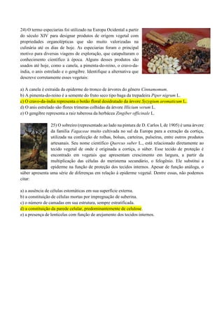24) O termo especiarias foi utilizado na Europa Ocidental a partir
do século XIV para designar produtos de origem vegetal com
propriedades organolépticas que são muito valorizadas na
culinária até os dias de hoje. As especiarias foram o principal
motivo para diversas viagens de exploração, que catapultaram o
conhecimento científico à época. Alguns desses produtos são
usados até hoje, como a canela, a pimenta-do-reino, o cravo-da-
índia, o anis estrelado e o gengibre. Identifique a alternativa que
descreve corretamente esses vegetais:
a) A canela é extraída da epiderme do tronco de árvores do gênero Cinnamomum.
b) A pimenta-do-reino é a semente do fruto seco tipo baga da trepadeira Piper nigrum L.
c) O cravo-da-índia representa o botão floral desidratado da árvore Syzygium aromaticum L.
d) O anis estrelado são flores trímeras colhidas da árvore Illicium verum L.
e) O gengibre representa a raiz tuberosa da herbácea Zingiber officinale L.
25) O sobreiro (representado ao lado na pintura de D. Carlos I, de 1905) é uma árvore
da família Fagaceae muito cultivada no sul da Europa para a extração da cortiça,
utilizada na confecção de rolhas, bolsas, carteiras, pulseiras, entre outros produtos
artesanais. Seu nome científico Quercus suber L., está relacionado diretamente ao
tecido vegetal de onde é originada a cortiça, o súber. Esse tecido de proteção é
encontrado em vegetais que apresentam crescimento em largura, a partir da
multiplicação das células do meristema secundário, o felogênio. Ele substitui a
epiderme na função de proteção dos tecidos internos. Apesar de função análoga, o
súber apresenta uma série de diferenças em relação à epiderme vegetal. Dentre essas, não podemos
citar:
a) a ausência de células estomáticas em sua superfície externa.
b) a constituição de células mortas por impregnação de suberina.
c) o número de camadas em sua estrutura, sempre estratificada.
d) a constituição da parede celular, predominantemente de celulose.
e) a presença de lenticelas com função de arejamento dos tecidos internos.
 