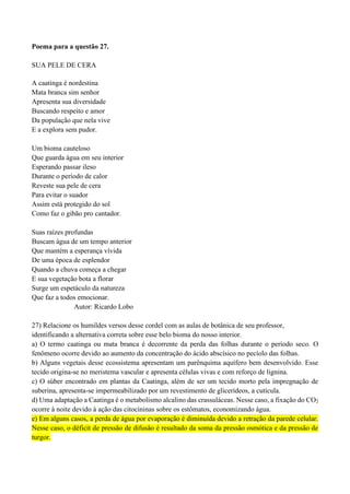 Poema para a questão 27.
SUA PELE DE CERA
A caatinga é nordestina
Mata branca sim senhor
Apresenta sua diversidade
Buscando respeito e amor
Da população que nela vive
E a explora sem pudor.
Um bioma cauteloso
Que guarda água em seu interior
Esperando passar ileso
Durante o período de calor
Reveste sua pele de cera
Para evitar o suador
Assim está protegido do sol
Como faz o gibão pro cantador.
Suas raízes profundas
Buscam água de um tempo anterior
Que mantém a esperança vívida
De uma época de esplendor
Quando a chuva começa a chegar
E sua vegetação bota a florar
Surge um espetáculo da natureza
Que faz a todos emocionar.
Autor: Ricardo Lobo
27) Relacione os humildes versos desse cordel com as aulas de botânica de seu professor,
identificando a alternativa correta sobre esse belo bioma do nosso interior.
a) O termo caatinga ou mata branca é decorrente da perda das folhas durante o período seco. O
fenômeno ocorre devido ao aumento da concentração do ácido abscísico no pecíolo das folhas.
b) Alguns vegetais desse ecossistema apresentam um parênquima aquífero bem desenvolvido. Esse
tecido origina-se no meristema vascular e apresenta células vivas e com reforço de lignina.
c) O súber encontrado em plantas da Caatinga, além de ser um tecido morto pela impregnação de
suberina, apresenta-se impermeabilizado por um revestimento de glicerídeos, a cutícula.
d) Uma adaptação a Caatinga é o metabolismo alcalino das crassuláceas. Nesse caso, a fixação do CO2
ocorre à noite devido à ação das citocininas sobre os estômatos, economizando água.
e) Em alguns casos, a perda de água por evaporação é diminuída devido a retração da parede celular.
Nesse caso, o déficit de pressão de difusão é resultado da soma da pressão osmótica e da pressão de
turgor.
 