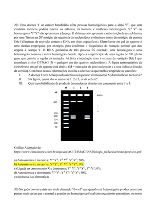 29) Uma doença Y de caráter hereditário afeta pessoas homozigóticas para o alelo YC
, que sem
cuidados médicos podem morrer na infância. Já homens e mulheres heterozigotos YA
YC
ou
homozigotos YA
YA
não apresentam a doença. O alelo mutado apresenta a substituição de uma Adenina
por uma Timina na 20ª posição da sequência de nucleotídeos e elimina o ponto de restrição da enzima
Dde I (Enzimas de restrição cortam o DNA em sítios específicos). Eletreforese em gel de agarose é
uma técnica empregada, por exemplo, para confirmar o diagnóstico da mutação pontual que deu
origem à doença Y. O DNA genômico de três pessoas foi coletado: uma homozigota e uma
heterozigota normais e outra homozigota doente. Após a amplificação de uma região de 381 pb do
gene que contém a região da mutação, foi feita a incubação com a enzima de restrição Dde I que
reconhece o sítio C/TNAG (N = qualquer um dos quatros nucleotídeos). A figura representativa da
eletroforese em gel de agarose está abaixo (M = marcador de peso molecular e a seta indica a direção
da corrida). Com base nessas informações escolha a alternativa que melhor responde as questões:
I. A doença Y tem herança autossômica ou ligada ao cromossomo X; dominante ou recessiva?
II. Na figura, quem são as amostras 1, 2 e 3, nesta ordem?
III. Qual a probabilidade de produzir descendentes doentes em casamento entre 1 e 3.
Gráfico Adaptado de:
https://www.ciencianews.com.br/arquivos/ACET/IMAGENS/biologia_molecular/testesgeneticos.pdf
a) Autossômica e recessiva; YA
YA
, YA
YC
, YC
YC
; 50%.
b) Autossômica e recessiva; YA
YC
, YC
YC
, YA
YA
; 0%.
c) Ligada ao cromossomo X e dominante; YC
YC
, YA
YC
, YA
YA
; 0%.
d) Autossômica e dominante; YA
YC
, YA
YA
, YC
YC
; 50%.
e) nenhuma das alternativas
30) No gado bovino existe um alelo chamado “dwarf” que quando em heterozigotia produz crias com
pernas mais curtas que o normal e quando em homozigotia é letal (provoca aborto espontâneo ou morte
 