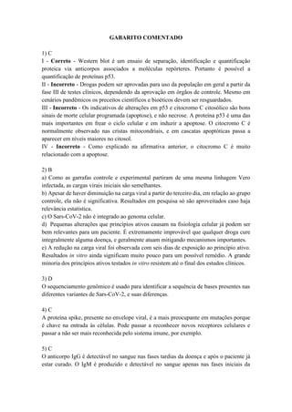 GABARITO COMENTADO
1) C
I - Correto - Western blot é um ensaio de separação, identificação e quantificação
proteica via anticorpos associados a moléculas repórteres. Portanto é possível a
quantificação de proteínas p53.
II - Incorreto - Drogas podem ser aprovadas para uso da população em geral a partir da
fase III de testes clínicos, dependendo da aprovação em órgãos de controle. Mesmo em
cenários pandêmicos os preceitos científicos e bioéticos devem ser resguardados.
III - Incorreto - Os indicativos de alterações em p53 e citocromo C citosólico são bons
sinais de morte celular programada (apoptose), e não necrose. A proteína p53 é uma das
mais importantes em frear o ciclo celular e em induzir a apoptose. O citocromo C é
normalmente observado nas cristas mitocondriais, e em cascatas apoptóticas passa a
aparecer em níveis maiores no citosol.
IV - Incorreto - Como explicado na afirmativa anterior, o citocromo C é muito
relacionado com a apoptose.
2) B
a) Como as garrafas controle e experimental partiram de uma mesma linhagem Vero
infectada, as cargas virais iniciais são semelhantes.
b) Apesar de haver diminuição na carga viral a partir do terceiro dia, em relação ao grupo
controle, ela não é significativa. Resultados em pesquisa só são aproveitados caso haja
relevância estatística.
c) O Sars-CoV-2 não é integrado ao genoma celular.
d) Pequenas alterações que princípios ativos causam na fisiologia celular já podem ser
bem relevantes para um paciente. É extremamente improvável que qualquer droga cure
integralmente alguma doença, e geralmente atuam mitigando mecanismos importantes.
e) A redução na carga viral foi observada com seis dias de exposição ao princípio ativo.
Resultados in vitro ainda significam muito pouco para um possível remédio. A grande
minoria dos princípios ativos testados in vitro resistem até o final dos estudos clínicos.
3) D
O sequenciamento genômico é usado para identificar a sequência de bases presentes nas
diferentes variantes de Sars-CoV-2, e suas diferenças.
4) C
A proteína spike, presente no envelope viral, é a mais preocupante em mutações porque
é chave na entrada às células. Pode passar a reconhecer novos receptores celulares e
passar a não ser mais reconhecida pelo sistema imune, por exemplo.
5) C
O anticorpo IgG é detectável no sangue nas fases tardias da doença e após o paciente já
estar curado. O IgM é produzido e detectável no sangue apenas nas fases iniciais da
 