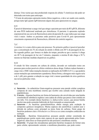 doença. Uma vacina que atua produzindo resposta de células T citotóxicas não pode ser
detectada com testes para anticorpo.
* O teste de anticorpos apresenta muitos falsos negativos, e deve ser usado com cautela,
porque tanto IgG quanto IgM demoram alguns dias para aparecerem no sangue.
6) E
É possível determinar a carga viral que atinge o paciente por meio da RT-qPCR, diferente
de uma PCR tradicional analisada por eletroforese. O paciente A apresenta explosão
exponencial da sua curva de fluorescência antes do paciente B, o que indica que sua carga
viral é maior. Ambos os pacientes estão positivos para Covid-19, pois apresentaram
crescimento exponencial de fluorescência, diferente do controle negativo.
7) C
A enzima A é a mais efetiva para este processo. No primeiro gráfico é possível perceber
que a concentração de 2% da solução de amido é obtida com 40 % da passagem de luz.
No segundo gráfico, que fornece os dados do tempo, percebe-se que a enzima A chega
em 40 % da passagem de luz em 5 minutos, enquanto a enzima B não chega a 30 %
mesmo no final das medidas disponíveis no gráfico.
8) D
O estudo foi feito somente em cultura de células, devendo ser realizados testes em
pesssoas para avaliar possíveis efeitos sistêmicos dessa droga. Embora reduza bastante a
carga viral, o NHC induz mutações durante as replicações do SARS-CoV-2, o que poderia
causar mutações que aumentariam a pandemia. Dessa forma, a dosagem mais segura seria
a de 1 μM, pois garante a redução na carga viral e menor quantidade de erros genéticos
nas novas partículas virais.
9) B
a) Incorreto - As eubactérias Gram-negativas possuem uma parede celular complexa
composta de uma membrana externa que recobre uma camada muito delgada de
peptídiolicano.
b) Correto - Algumas bactérias em forma de bastonetes são envolvidas por uma bainha
constituída de substância orgânica: uma cadeia de células que parece estar contida em
um tubo. Um exemplo destas bactérias é o Sphaerotilus natans, que possui bainha
incolor mas pode acumular hidróxido de ferro tornando-se amarronzada.
c) Incorreto - As bactérias quimiolitotróficas obtêm energia pela oxidação de
compostos químicos inorgânicos. Muitas espécies são autotróficas e podem usar o
dióxido de carbono como principal ou única fonte de carbono. Neste grupo de
bactérias podemos citar o Nitrobacter e o Nitrococcus como exemplos conhecidos na
ecologia.
d) Incorreto - Bactérias Gram-positivas possuem parede celular constituída de
peptídioglicano porém muito mais espessa do que aquela apresentada pelas Gram-
negativas; além disso as Gram-positivas não possuem a membrana externa.
e) Incorreto - O grupo dos micoplasmas apresenta bactérias incapazes de formar uma
parte celular, apresentando somente a membrana plasmática, que pode conter
 