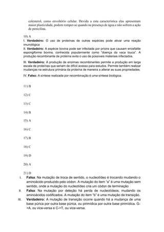 colesterol, como envoltório celular. Devido a esta característica elas apresentam
maior plasticidade, podem romper-se quando na presença de água e não sofrem a ação
de penicilina.
10) A
I. Verdadeiro: O uso de proteínas de outras espécies pode ativar uma reação
imunológica
II. Verdadeiro: A espécie bovina pode ser infectada por príons que causam encefalite
espongiforme bovina, conhecida popularmente como “doença da vaca louca”. A
produção recombinante de proteína evita o uso de possíveis materiais infectados.
III. Verdadeiro: A produção de enzimas recombinantes permite a produção em larga
escala de proteínas que seriam de difícil acesso para estudos. Permite também realizar
mudanças na estrutura primária da proteína de maneira a alterar as suas propriedades.
IV. Falso: A síntese realizada por recombinação é uma síntese biológica.
11) B
12) C
13) C
14) B
15) A
16) C
17) B
18) C
19) D
20) A
21) D
I. Falsa: Na mutação de troca de sentido, o nucleotídeo é trocando mudando o
aminoácido produzido pelo códon. A mutação do item “a” é uma mutação sem
sentido, onde a mutação do nucleotídeo cria um códon de terminação
II. Falsa: Na mutação por deleção há perda de nucleotídeos, mudando os
aminoácidos codificados. A mutação do item “b” é uma mutação de transição.
III. Verdadeiro: A mutação de transição ocorre quando há a mudança de uma
base púrica por outra base púrica, ou pirimídica por outra base pirimídica. G-
>A, ou vice-versa e C->T, ou vice-versa.
 
