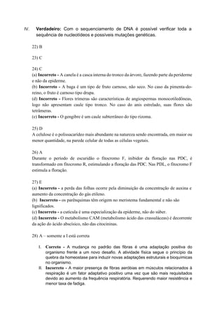IV. Verdadeiro: Com o sequenciamento de DNA é possível verificar toda a
sequência de nucleotídeos e possíveis mutações genéticas.
22) B
23) C
24) C
(a) Incorreto - A canela é a casca interna do tronco da árvore, fazendo parte da periderme
e não da epiderme.
(b) Incorreto - A baga é um tipo de fruto carnoso, não seco. No caso da pimenta-do-
reino, o fruto é carnoso tipo drupa.
(d) Incorreto - Flores trímeras são características de angiospermas monocotiledôneas,
logo não apresentam caule tipo tronco. No caso do anis estrelado, suas flores são
tetrâmeras.
(e) Incorreto - O gengibre é um caule subterrâneo do tipo rizoma.
25) D
A celulose é o polissacarídeo mais abundante na natureza sendo encontrada, em maior ou
menor quantidade, na parede celular de todas as células vegetais.
26) A
Durante o período de escuridão o fitocromo F, inibidor da floração nas PDC, é
transformado em fitocromo R, estimulando a floração das PDC. Nas PDL, o fitocromo F
estimula a floração.
27) E
(a) Incorreto - a perda das folhas ocorre pela diminuição da concentração de auxina e
aumento da concentração do gás etileno.
(b) Incorreto - os parênquimas têm origem no meristema fundamental e não são
lignificados.
(c) Incorreto - a cutícula é uma especialização da epiderme, não do súber.
(d) Incorreto - O metabolismo CAM (metabolismo ácido das crassuláceas) é decorrente
da ação do ácido abscísico, não das citocininas.
28) A – somente a I está correta
I. Correto - A mudança no padrão das fibras é uma adaptação positiva do
organismo frente a um novo desafio. A atividade física segue o princípio da
quebra da homeostase para induzir novas adaptações estruturais e bioquímicas
no organismo.
II. Incorreto - A maior presença de fibras aeróbias em músculos relacionados à
respiração é um fator adaptativo positivo uma vez que são mais requisitados
devido ao aumento da frequência respiratória. Requerendo maior resistência e
menor taxa de fadiga.
 