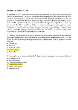 Texto para as questões de 3 a 6
A pandemia de Covid-19 desafiou o mundo a descobrir estratégias para lidar com o espalhamento de
um vírus muito dispersivo e pouco letal, a combinação perfeita para gerar grandes problemas logísticos
de saúde. Países asiáticos já haviam lidado recentemente com epidemias semelhantes causadas por
coronavírus, como a SARS (Síndrome Respiratória Aguda Grave) e a MERS (Síndrome Respiratória
do Oriente Médio). A Coreia do Sul, por exemplo, utilizou da experiência adquirida para ser um dos
países que melhor lidou com a Covid-19. Desde o início, o governo promoveu testagem em massa,
isolamento de contaminados, controle em aeroportos e até uso de geolocalização via celular para
reportar à população lugares com maior risco. Hoje, com 51,7 milhões de habitantes, o país conta
pouco mais de 2 mil mortes. Sobre esse contexto, responda:
3) Países que ainda contam com excessivos casos são uma preocupação para o mundo. Todo o esforço
na produção de vacinas em tempo recorde pode ser vencido por novas variantes de Sars-CoV-2, que
devem ser constantemente vigiadas. Qual técnica é utilizada para esse fim com amostra de pessoas
infectadas?
a) Southern blot.
b) RT-qPCR.
c) Análise de sangue.
d) Sequenciamento.
e) Western blot.
4) As mutações em novas cepas de Sars-CoV-2 que são mais preocupantes para a transmissão viral
estão relacionadas a:
a) RNA-polimerase.
b) Proteínas do nucleocapsídeo.
c) Proteínas do envelope.
d) Transcriptase reversa.
e) DNA-polimerase.
 