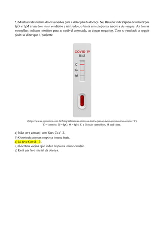 5) Muitos testes foram desenvolvidos para a detecção da doença. No Brasil o teste rápido de anticorpos
IgG e IgM é um dos mais vendidos e utilizados, e basta uma pequena amostra de sangue. As barras
vermelhas indicam positivo para a variável apontada, as cinzas negativo. Com o resultado a seguir
pode-se dizer que o paciente:
(https://www.igenomix.com.br/blog/diferencas-entre-os-testes-para-o-novo-coronavirus-covid-19/)
C = controle; G = IgG; M = IgM; C e G estão vermelhos, M está cinza.
a) Não teve contato com Sars-CoV-2.
b) Construiu apenas resposta imune inata.
c) Já teve Covid-19.
d) Recebeu vacina que induz resposta imune celular.
e) Está em fase inicial da doença.
 