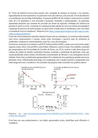 8) “Vírus da família Coronaviridae causam uma variedade de doenças no homem e nos animais,
especialmente no trato respiratório. As partículas virais são esféricas, com cerca de 125 nm de diâmetro
e revestidas por um envelope fosfolipídico. O genoma de RNA de fita simples e senso positivo contém
entre 26 a 32 quilobases e está associado a proteínas, formando o nucleocapsídeo. As partículas
apresentam projeções que emanam do envelope em forma de espículas, formadas por trímeros da
proteína S (spike protein). A proteína S é responsável pela adesão do vírus nas células do hospedeiro
e participa do processo de interiorização, no qual ocorre a fusão entre as membranas viral e da célula
e a entrada do vírus no citoplasma”. Disponível em: https://jornal.usp.br/artigos/covid2-o-que-se-sabe-
sobre-a-origem-da-doenca/
Como não existe tratamento específico disponível para este novo patógeno, os cientistas estão tentando
criar novos medicamentos e vacinas, assim como investigam a possível ação de moléculas já
conhecidas e disponíveis comercialmente, como foi o caso da cloroquina.
Uma dessas moléculas já existentes é a β-D-N4
-hidroxicitidina (NHC), usada como antiviral de amplo
espectro contra vários vírus de RNA, como Ebola, Influenza e outros Corona. Este trabalho, realizado
por pesquisadores da Universidade da Carolina do Norte, nos EUA, avaliou a ação desta droga em
culturas de células de epitélio respiratório humano, avaliando a quantidade de partículas virais que
seriam produzidas nestas células sob diferentes concentrações do fármaco e sua consequente taxa de
inibição. Outro fator avaliado pelos pesquisadores foi a indução de erros genômicos gerados nas novas
partículas virais, influenciadas pela droga, em comparação com o grupo controle e comparando com
outra droga antiviral, o remdesivir. Os resultados da pesquisa estão resumidos nos gráficos abaixo:
Disponível em: https://stm.sciencemag.org/content/12/541/eabb5883?_ga=2.7743602.150239852.159198 6328-
1186935596.1586464225
Com base nos seus conhecimentos e nos dados apresentados acima, identifique qual afirmativa é
verdadeira:
 