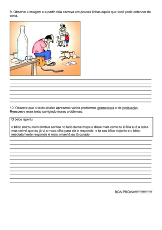 9. Observe a imagem e a partir dela escreva em poucas linhas aquilo que você pode entender da
cena.
______________________________________________________________________________
______________________________________________________________________________
______________________________________________________________________________
______________________________________________________________________________
______________________________________________________________________________
______________________________________________________________________________
______________________________________________________________________________
10. Observe que o texto abaixo apresenta vários problemas gramaticais e de pontuação.
Reescreva esse texto corrigindo esses problemas:
O bebo ispertu
o bêbo entrou num oimbus sentou no lado duma moça e disse mais como tu é feia tu é a coisa
mas orrivel que eu já vi a moça olha para ele e responde e tu seu bêbo nojento e o bêbo
imediatamente responde é mais amanhã eu tô curado
______________________________________________________________________________
______________________________________________________________________________
______________________________________________________________________________
______________________________________________________________________________
______________________________________________________________________________
______________________________________________________________________________
______________________________________________________________________________
______________________________________________________________________________
______________________________________________________________________________
______________________________________________________________________________
______________________________________________________________________________
BOA PROVA!!!!!!!!!!!!!!!!!!!!
 