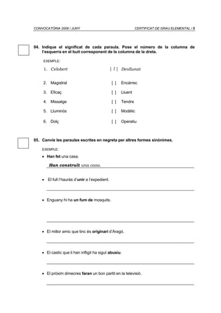 CONVOCATÒRIA 2008 / JUNY                                      CERTIFICAT DE GRAU ELEMENTAL / 5




04. Indique el significat de cada paraula. Pose el número de la columna de
    l’esquerra en el buit corresponent de la columna de la dreta.

     EXEMPLE:

     1. Celobert                               [ 1 ] Desllunat


     2. Magistral                              [ ]   Encàrrec

     3. Eficaç                                 [ ]   Lluent

     4. Missatge                               [ ]   Tendre

     5. Lluminós                               [ ]   Modèlic

     6. Dolç                                   [ ]   Operatiu



05. Canvie les paraules escrites en negreta per altres formes sinònimes.

    EXEMPLE:

    • Han fet una casa.

        Han construït una casa.


    • El full l’hauràs d’unir a l’expedient.



    • Enguany hi ha un fum de mosquits.




    • El millor amic que tinc és originari d’Aragó.




    • El castic que li han infligit ha sigut abusiu.




    • El pròxim dimecres faran un bon partit en la televisió.
 