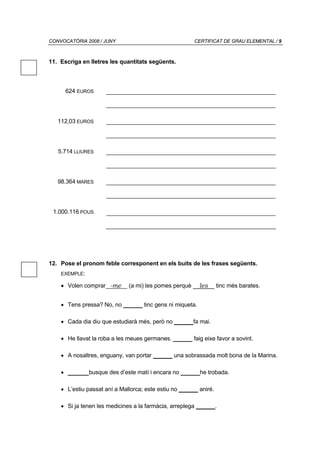 CONVOCATÒRIA 2008 / JUNY                                CERTIFICAT DE GRAU ELEMENTAL / 9



11. Escriga en lletres les quantitats següents.



      624 EUROS




   112,03 EUROS




   5.714 LLIURES




   98.364 MARES




 1.000.116 POUS




12. Pose el pronom feble corresponent en els buits de les frases següents.
    EXEMPLE:

    • Volen comprar -me       (a mi) les pomes perquè    les      tinc més barates.


    • Tens pressa? No, no _____ tinc gens ni miqueta.

    • Cada dia diu que estudiarà més, però no _____fa mai.

    • He llavat la roba a les meues germanes. _____ faig eixe favor a sovint.

    • A nosaltres, enguany, van portar _____ una sobrassada molt bona de la Marina.

    • _____ busque des d’este matí i encara no _____he trobada.

    • L’estiu passat aní a Mallorca; este estiu no _____ aniré.

    • Si ja tenen les medicines a la farmàcia, arreplega _____.
 